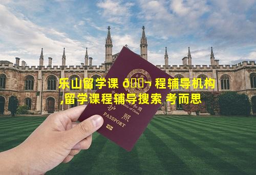 乐山留学课 🐬 程辅导机构,留学课程辅导搜索 考而思